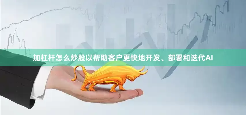 加杠杆怎么炒股以帮助客户更快地开发、部署和迭代AI