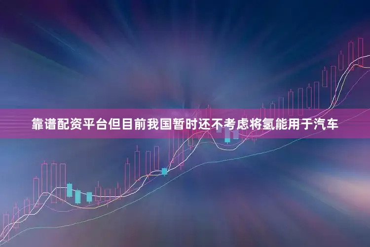 靠谱配资平台但目前我国暂时还不考虑将氢能用于汽车