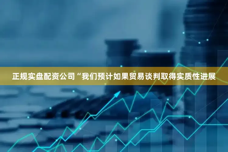 正规实盘配资公司“我们预计如果贸易谈判取得实质性进展