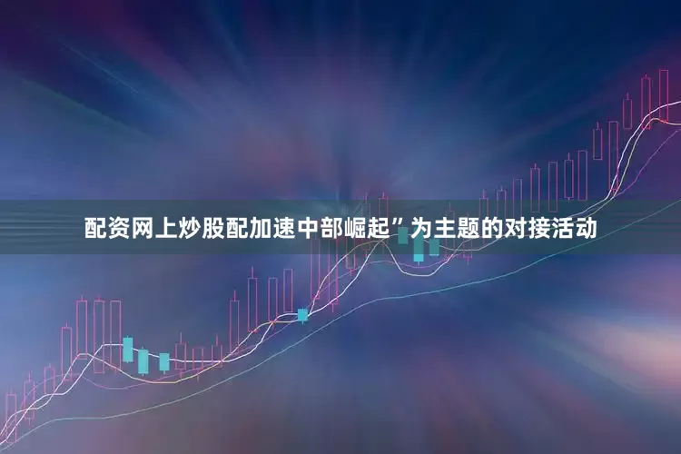 配资网上炒股配加速中部崛起”为主题的对接活动