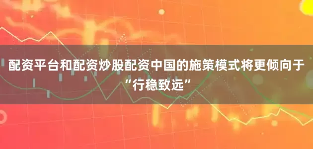 配资平台和配资炒股配资中国的施策模式将更倾向于“行稳致远”
