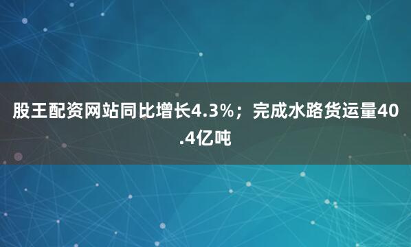 股王配资网站同比增长4.3%；完成水路货运量40.4亿吨