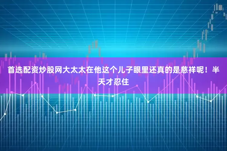 首选配资炒股网大太太在他这个儿子眼里还真的是慈祥呢！半天才忍住