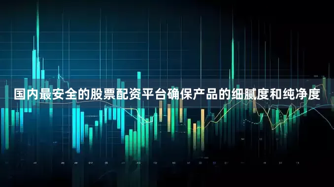 国内最安全的股票配资平台确保产品的细腻度和纯净度