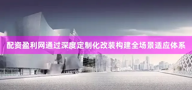 配资盈利网通过深度定制化改装构建全场景适应体系