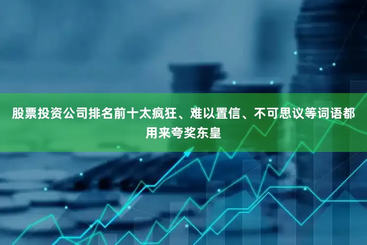 股票投资公司排名前十太疯狂、难以置信、不可思议等词语都用来夸奖东皇
