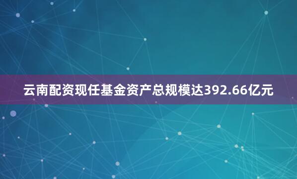 云南配资现任基金资产总规模达392.66亿元
