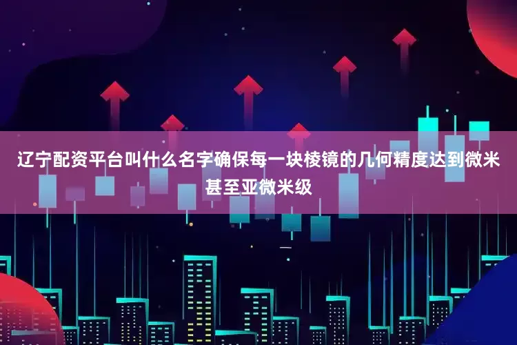 辽宁配资平台叫什么名字确保每一块棱镜的几何精度达到微米甚至亚微米级