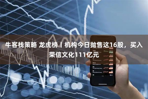 牛客栈策略 龙虎榜丨机构今日抛售这16股，买入荣信文化111亿元