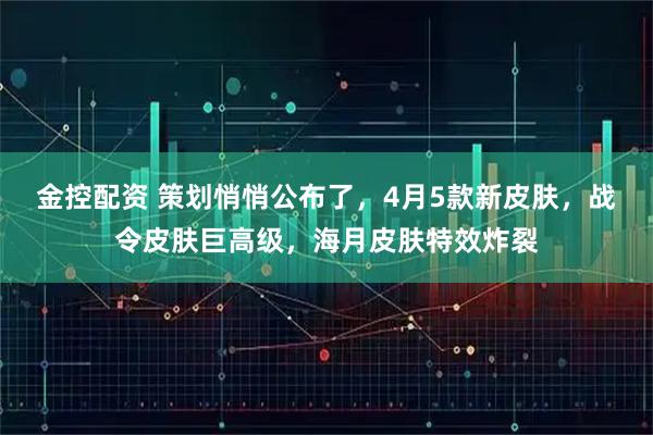 金控配资 策划悄悄公布了，4月5款新皮肤，战令皮肤巨高级，海月皮肤特效炸裂