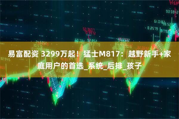 易富配资 3299万起！猛士M817：越野新手+家庭用户的首选_系统_后排_孩子