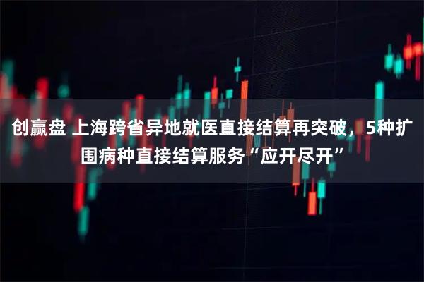 创赢盘 上海跨省异地就医直接结算再突破，5种扩围病种直接结算服务“应开尽开”