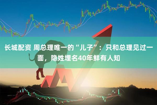 长城配资 周总理唯一的“儿子”：只和总理见过一面，隐姓埋名40年鲜有人知