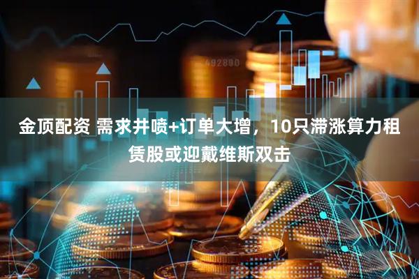 金顶配资 需求井喷+订单大增，10只滞涨算力租赁股或迎戴维斯双击