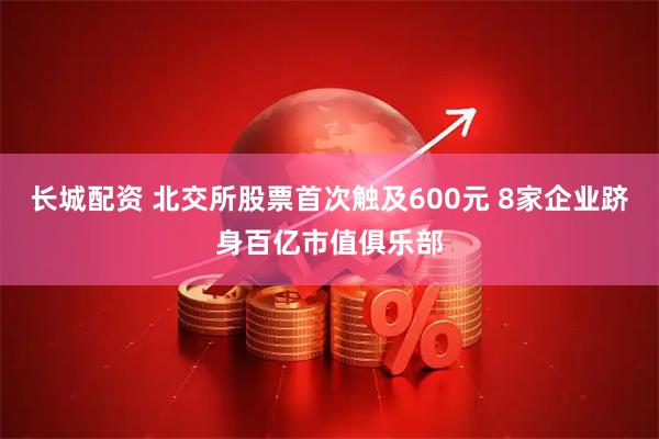 长城配资 北交所股票首次触及600元 8家企业跻身百亿市值俱乐部