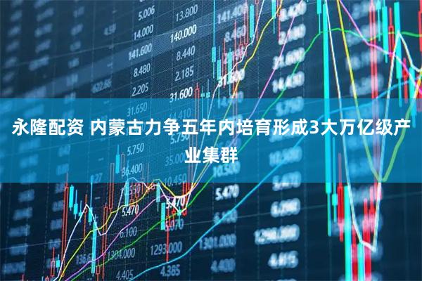 永隆配资 内蒙古力争五年内培育形成3大万亿级产业集群