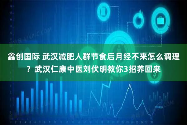 鑫创国际 武汉减肥人群节食后月经不来怎么调理？武汉仁康中医刘伏明教你3招养回来