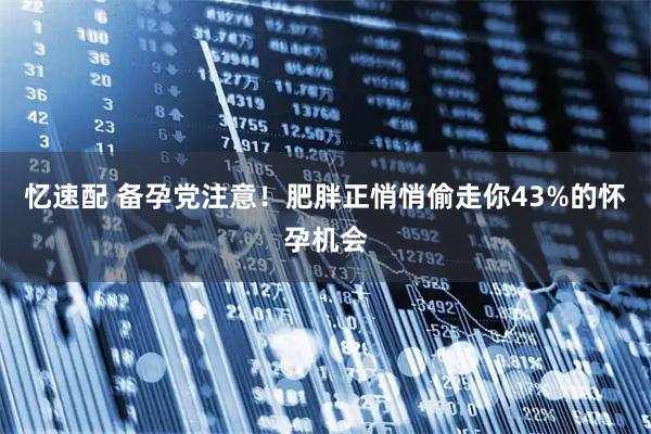 忆速配 备孕党注意！肥胖正悄悄偷走你43%的怀孕机会