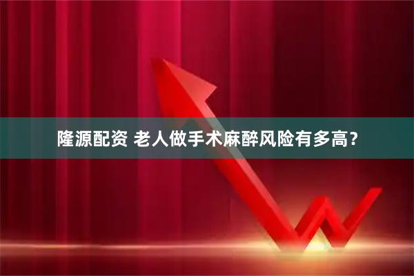 隆源配资 老人做手术麻醉风险有多高？