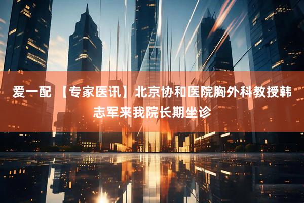 爱一配 【专家医讯】北京协和医院胸外科教授韩志军来我院长期坐诊