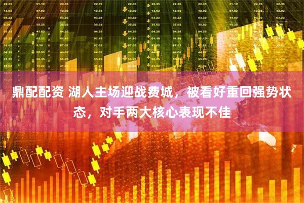 鼎配配资 湖人主场迎战费城，被看好重回强势状态，对手两大核心表现不佳