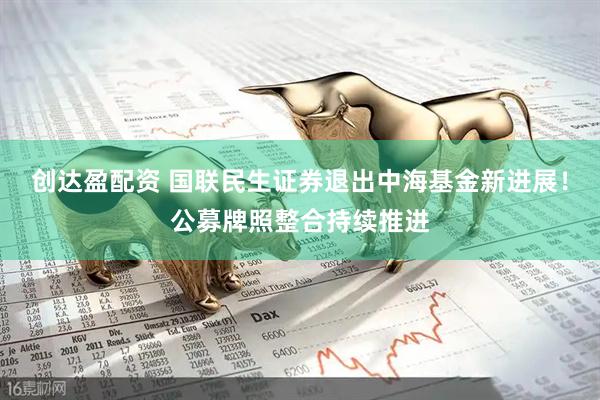 创达盈配资 国联民生证券退出中海基金新进展！公募牌照整合持续推进