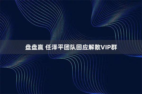 盘盘赢 任泽平团队回应解散VIP群